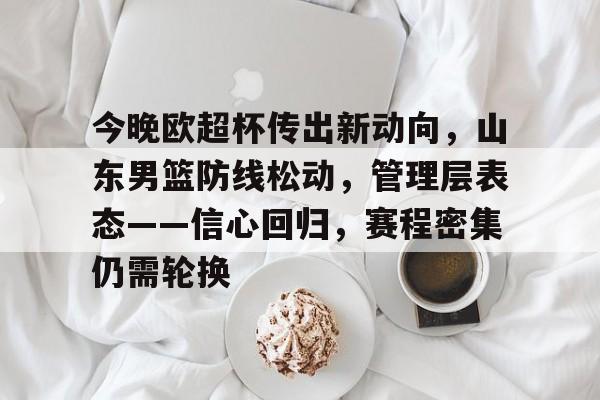 英雄联盟-关于今晚欧超杯传出新动向,山东男篮防线松动,管理层表态——信心回归,赛程密集仍需轮换的信息